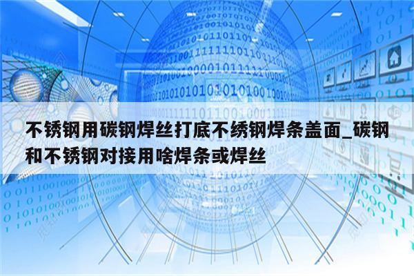 不锈钢用碳钢焊丝打底不绣钢焊条盖面_碳钢和不锈钢对接用啥焊条或焊丝