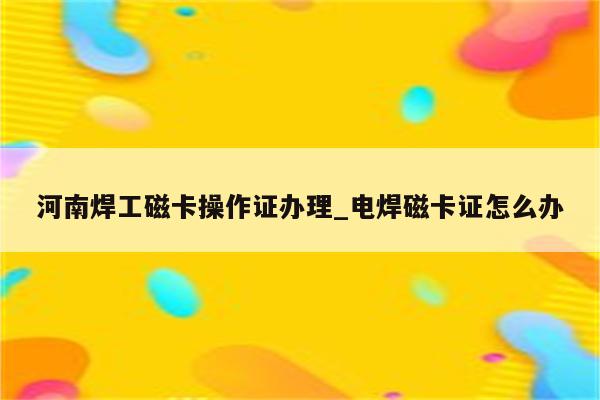 河南焊工磁卡操作证办理_电焊磁卡证怎么办