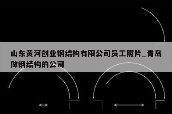 山东黄河创业钢结构有限公司员工照片_青岛做钢结构的公司