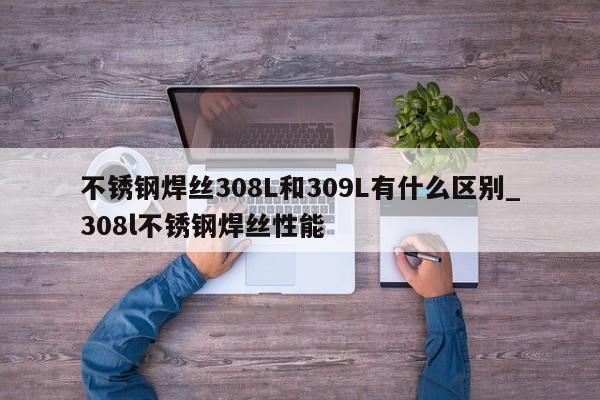 不锈钢焊丝308L和309L有什么区别_308l不锈钢焊丝性能