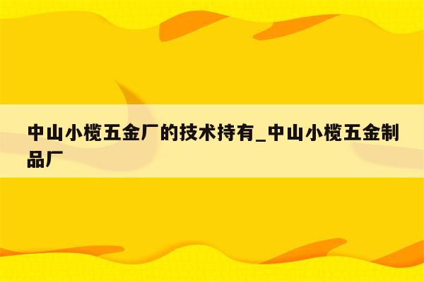 中山小榄五金厂的技术持有_中山小榄五金制品厂