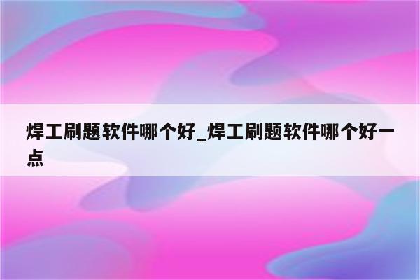 焊工刷题软件哪个好_焊工刷题软件哪个好一点