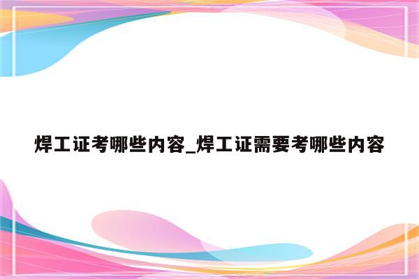 焊工证考哪些内容_焊工证需要考哪些内容