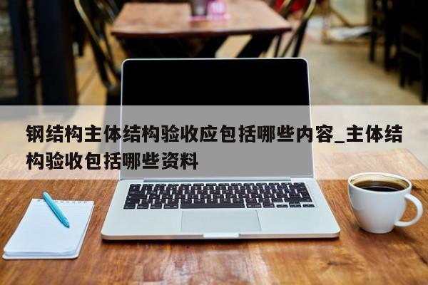 钢结构主体结构验收应包括哪些内容_主体结构验收包括哪些资料