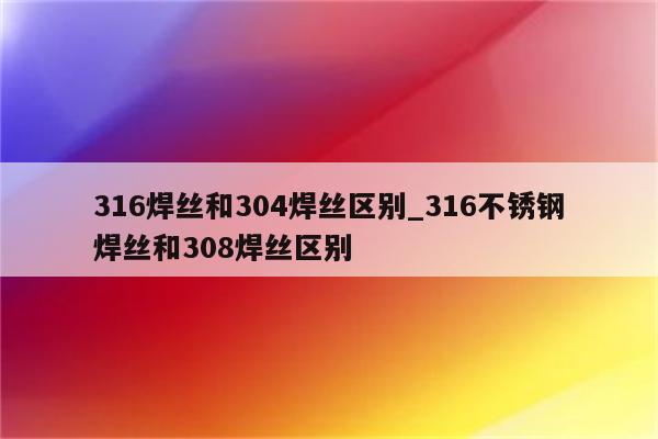 316焊丝和304焊丝区别_316不锈钢焊丝和308焊丝区别