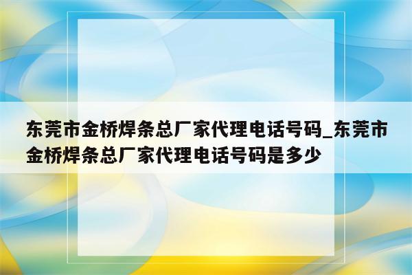 东莞市金桥焊条总厂家代理电话号码_东莞市金桥焊条总厂家代理电话号码是多少