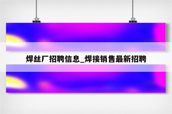 焊丝厂招聘信息_焊接销售最新招聘