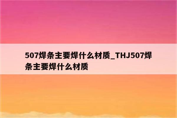 507焊条主要焊什么材质_THJ507焊条主要焊什么材质