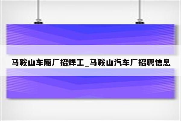 马鞍山车厢厂招焊工_马鞍山汽车厂招聘信息