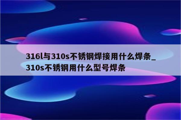 316l与310s不锈钢焊接用什么焊条_310s不锈钢用什么型号焊条