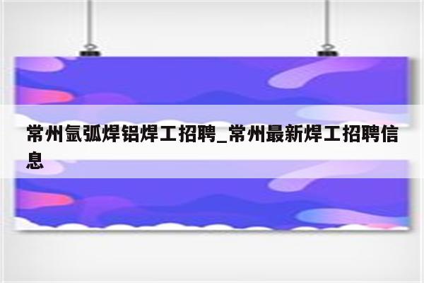 常州氩弧焊铝焊工招聘_常州最新焊工招聘信息