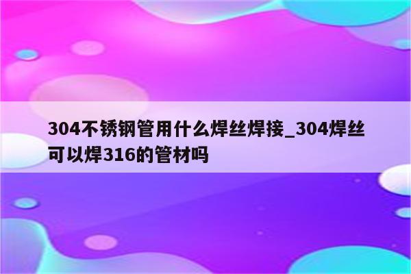 304不锈钢管用什么焊丝焊接_304焊丝可以焊316的管材吗