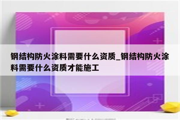 钢结构防火涂料需要什么资质_钢结构防火涂料需要什么资质才能施工