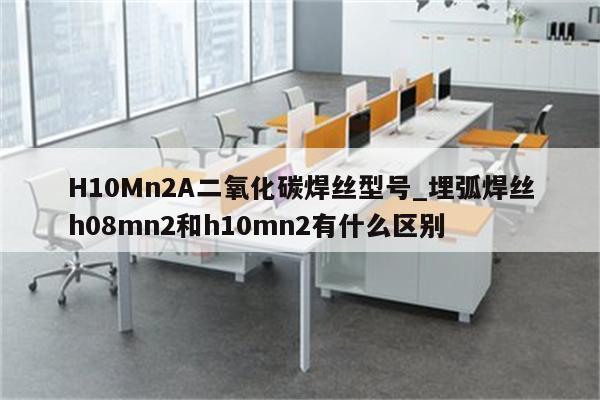 H10Mn2A二氧化碳焊丝型号_埋弧焊丝h08mn2和h10mn2有什么区别