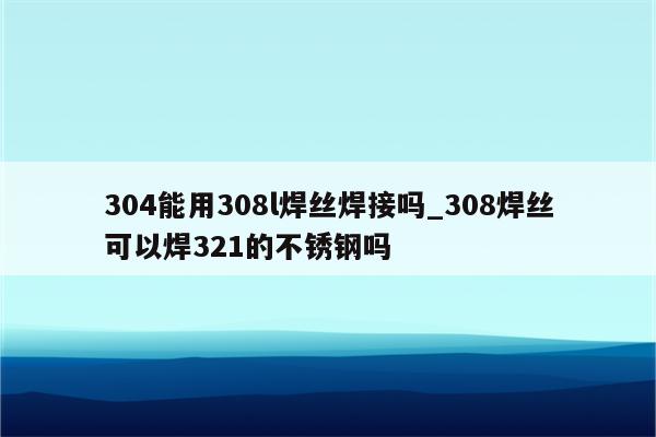 304能用308l焊丝焊接吗_308焊丝可以焊321的不锈钢吗