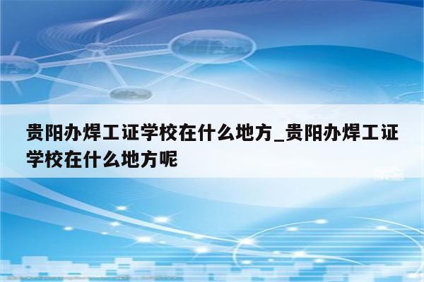 贵阳办焊工证学校在什么地方_贵阳办焊工证学校在什么地方呢