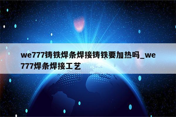 we777铸铁焊条焊接铸铁要加热吗_we777焊条焊接工艺