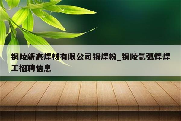 铜陵新鑫焊材有限公司铜焊粉_铜陵氩弧焊焊工招聘信息