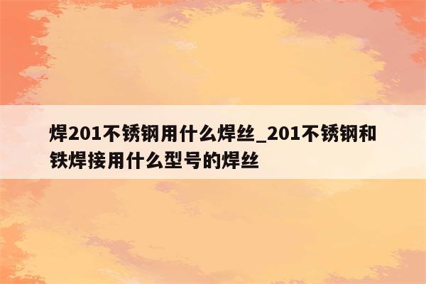 焊201不锈钢用什么焊丝_201不锈钢和铁焊接用什么型号的焊丝