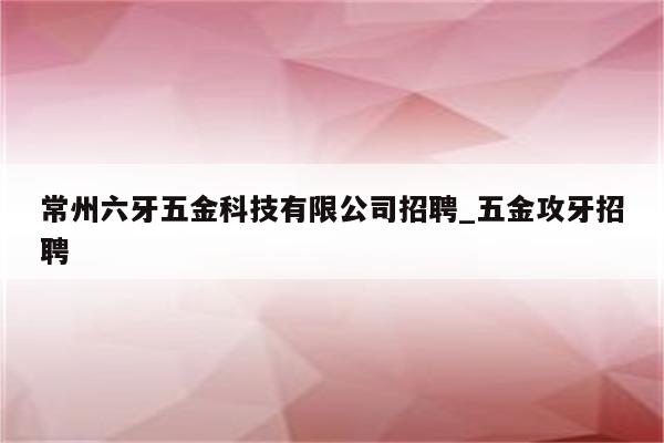 常州六牙五金科技有限公司招聘_五金攻牙招聘