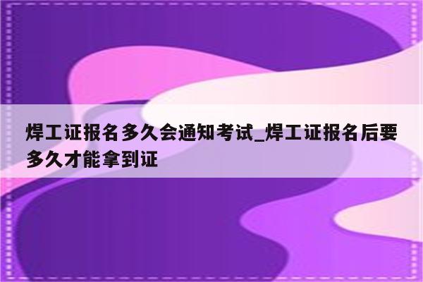 焊工证报名多久会通知考试_焊工证报名后要多久才能拿到证