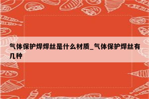 气体保护焊焊丝是什么材质_气体保护焊丝有几种