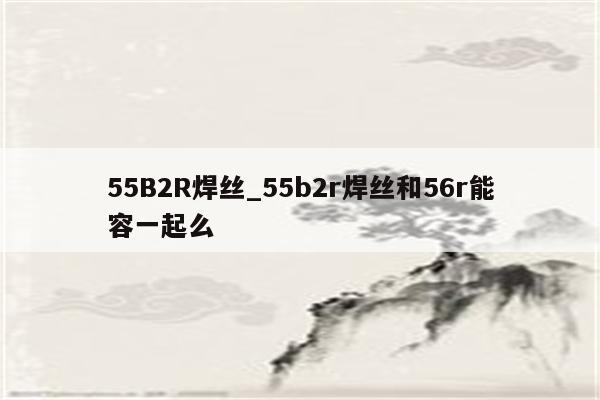 55B2R焊丝_55b2r焊丝和56r能容一起么