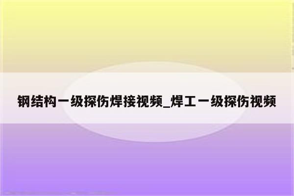 钢结构一级探伤焊接视频_焊工一级探伤视频