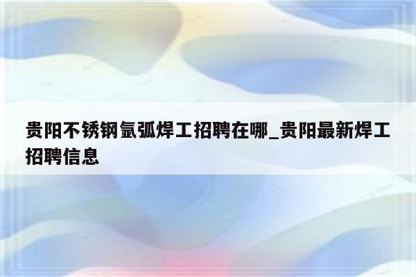 贵阳不锈钢氩弧焊工招聘在哪_贵阳最新焊工招聘信息