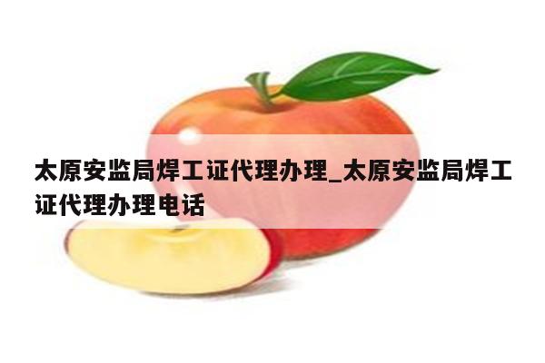 太原安监局焊工证代理办理_太原安监局焊工证代理办理电话