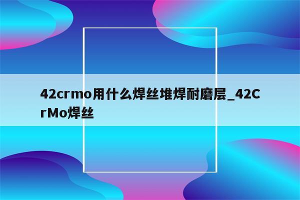 42crmo用什么焊丝堆焊耐磨层_42CrMo焊丝