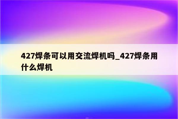 427焊条可以用交流焊机吗_427焊条用什么焊机