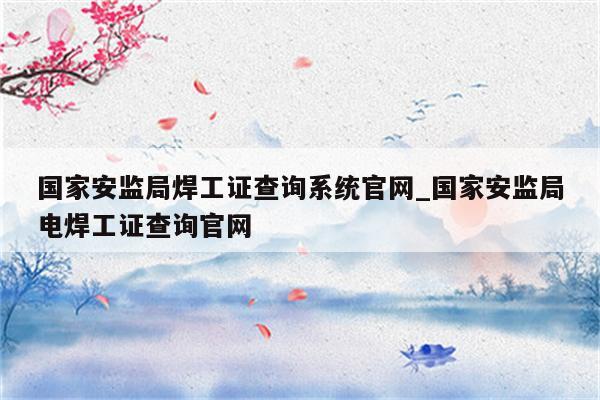 国家安监局焊工证查询系统官网_国家安监局电焊工证查询官网