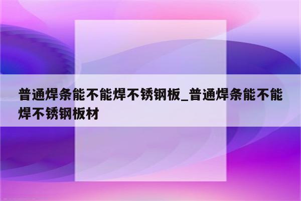 普通焊条能不能焊不锈钢板_普通焊条能不能焊不锈钢板材