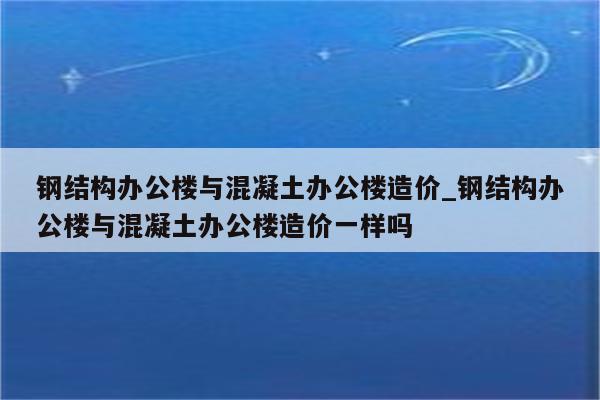 钢结构办公楼与混凝土办公楼造价_钢结构办公楼与混凝土办公楼造价一样吗