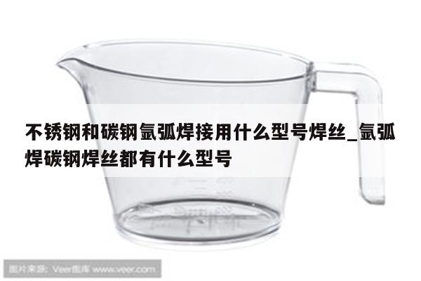 不锈钢和碳钢氩弧焊接用什么型号焊丝_氩弧焊碳钢焊丝都有什么型号