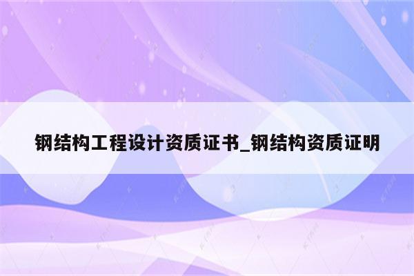 钢结构工程设计资质证书_钢结构资质证明