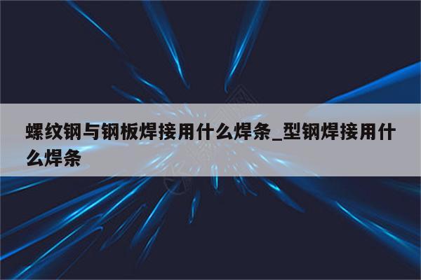 螺纹钢与钢板焊接用什么焊条_型钢焊接用什么焊条