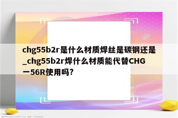 chg55b2r是什么材质焊丝是碳钢还是_chg55b2r焊什么材质能代替CHG一56R使用吗?