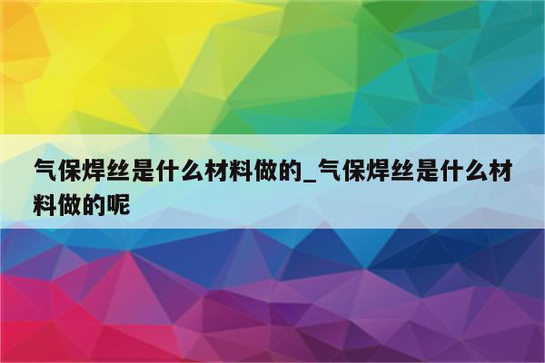 气保焊丝是什么材料做的_气保焊丝是什么材料做的呢