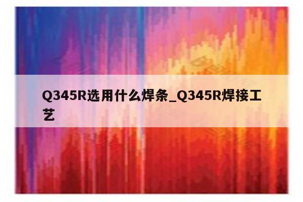 Q345R选用什么焊条_Q345R焊接工艺