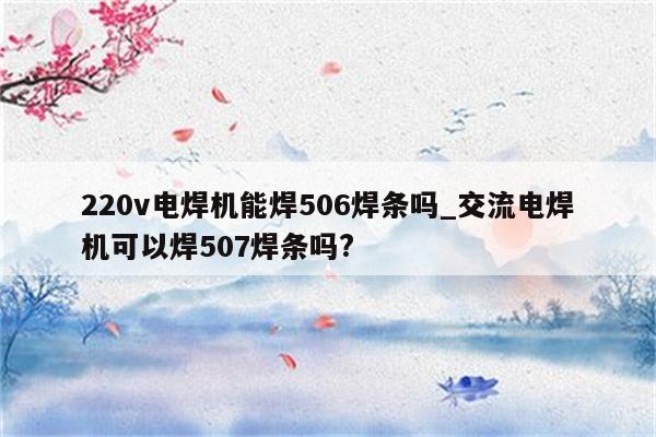 220v电焊机能焊506焊条吗_交流电焊机可以焊507焊条吗?