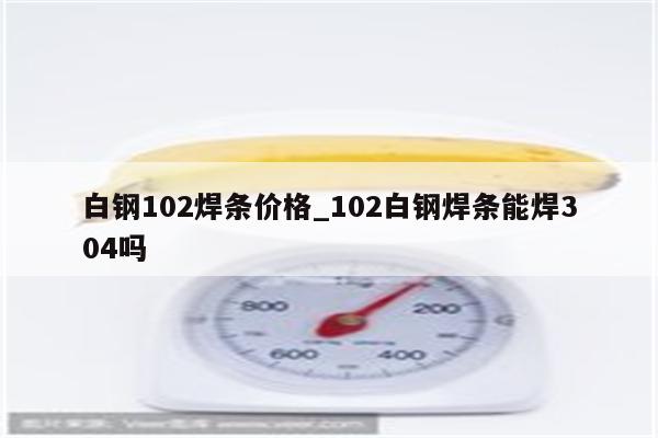 白钢102焊条价格_102白钢焊条能焊304吗