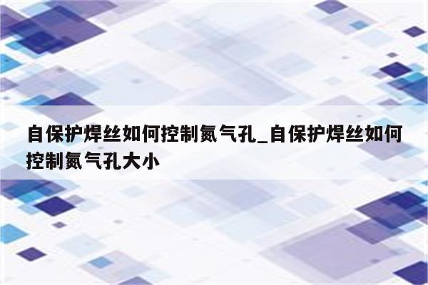 自保护焊丝如何控制氮气孔_自保护焊丝如何控制氮气孔大小