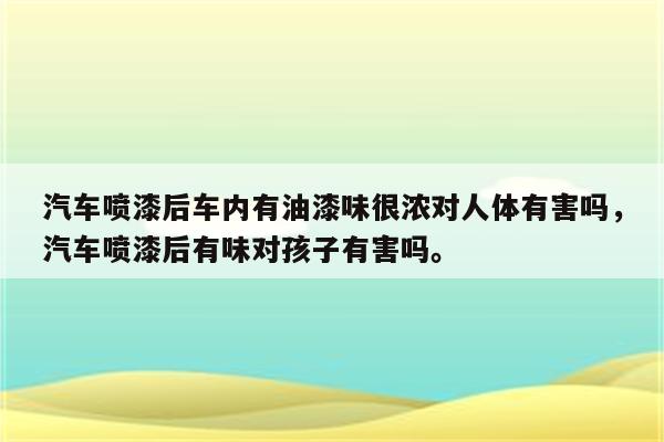 汽车喷漆后车内有油漆味很浓对人体有害吗，汽车喷漆后有味对孩子有害吗。