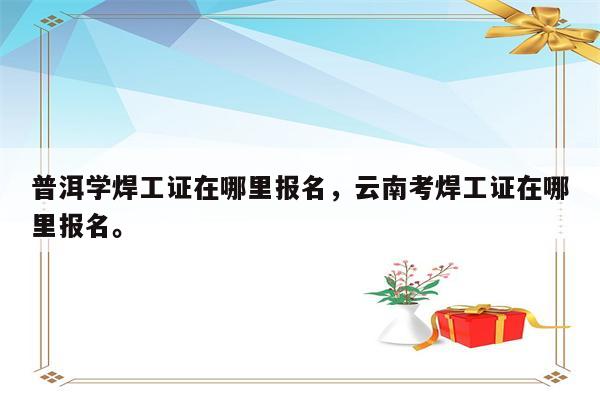 普洱学焊工证在哪里报名，云南考焊工证在哪里报名。