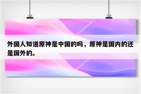 外国人知道原神是中国的吗，原神是国内的还是国外的。