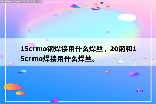 15crmo钢焊接用什么焊丝，20钢和15crmo焊接用什么焊丝。