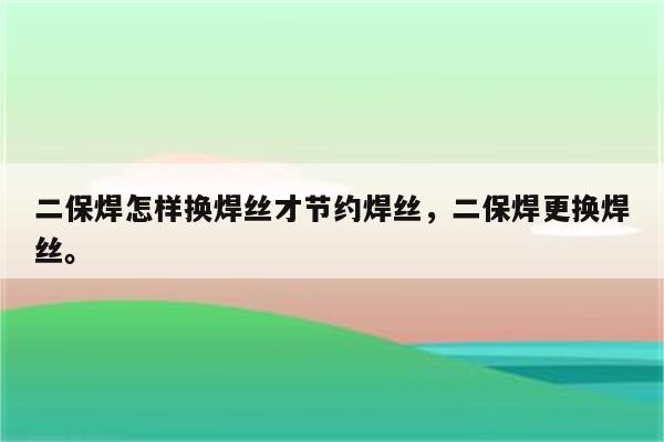 二保焊怎样换焊丝才节约焊丝，二保焊更换焊丝。