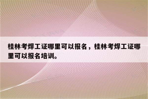 桂林考焊工证哪里可以报名，桂林考焊工证哪里可以报名培训。